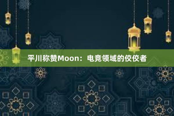 平川称赞Moon：电竞领域的佼佼者