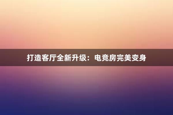 打造客厅全新升级：电竞房完美变身