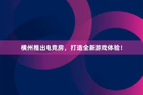 横州推出电竞房，打造全新游戏体验！