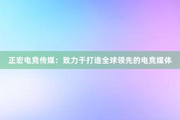 正宏电竞传媒：致力于打造全球领先的电竞媒体