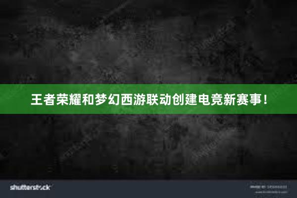 王者荣耀和梦幻西游联动创建电竞新赛事！