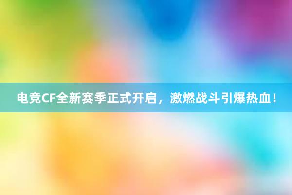 电竞CF全新赛季正式开启，激燃战斗引爆热血！