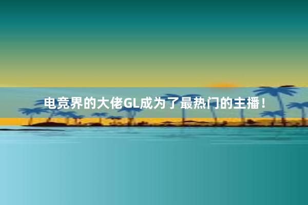 电竞界的大佬GL成为了最热门的主播！