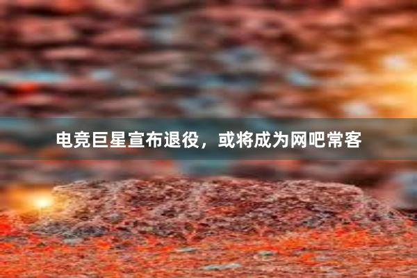 电竞巨星宣布退役，或将成为网吧常客