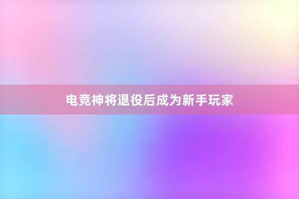 电竞神将退役后成为新手玩家