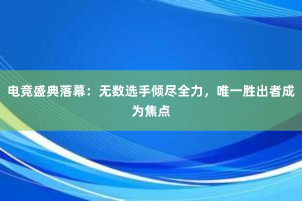 电竞盛典落幕：无数选手倾尽全力，唯一胜出者成为焦点