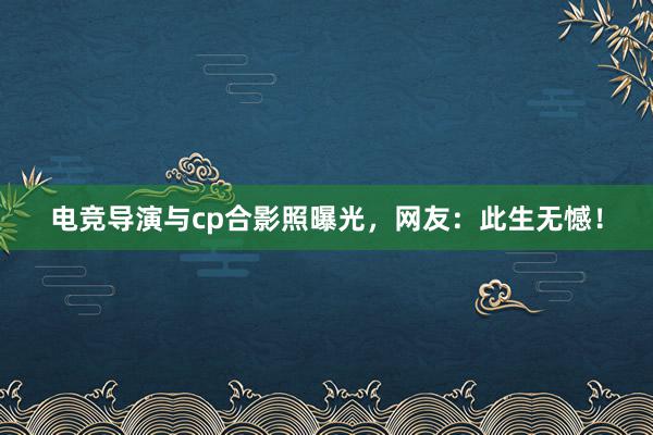 电竞导演与cp合影照曝光，网友：此生无憾！