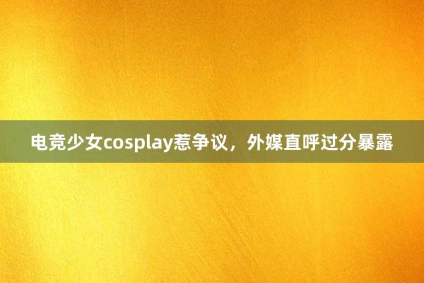 电竞少女cosplay惹争议，外媒直呼过分暴露