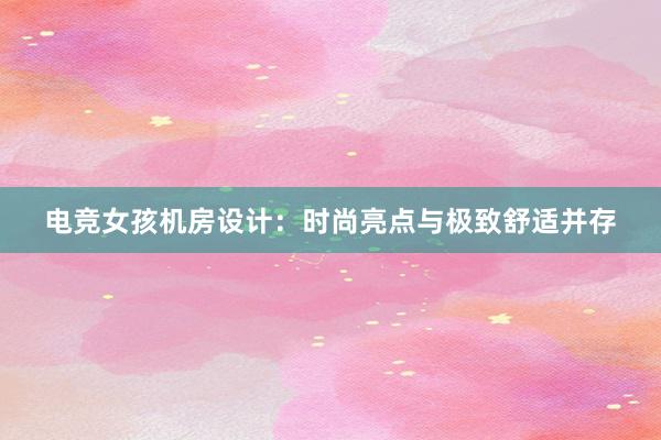 电竞女孩机房设计：时尚亮点与极致舒适并存