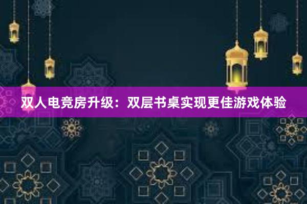 双人电竞房升级：双层书桌实现更佳游戏体验