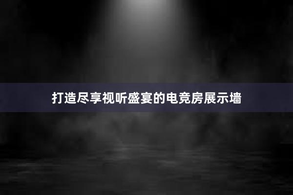 打造尽享视听盛宴的电竞房展示墙