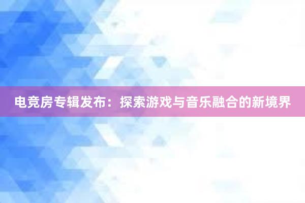 电竞房专辑发布：探索游戏与音乐融合的新境界