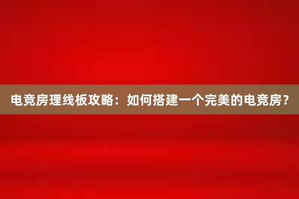 电竞房理线板攻略：如何搭建一个完美的电竞房？