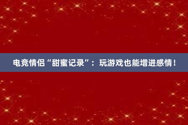 电竞情侣“甜蜜记录”：玩游戏也能增进感情！