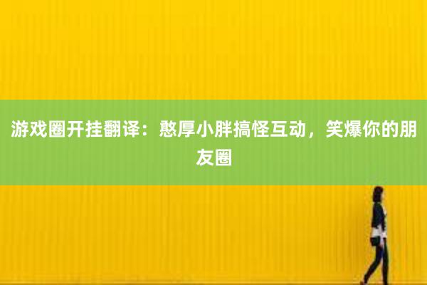 游戏圈开挂翻译：憨厚小胖搞怪互动，笑爆你的朋友圈