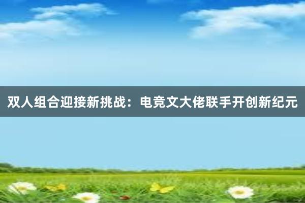 双人组合迎接新挑战：电竞文大佬联手开创新纪元