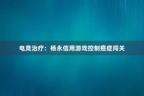 电竞治疗：杨永信用游戏控制癌症闯关