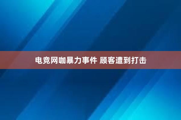 电竞网咖暴力事件 顾客遭到打击