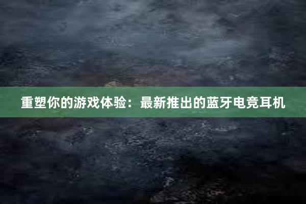 重塑你的游戏体验：最新推出的蓝牙电竞耳机