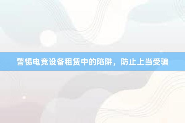 警惕电竞设备租赁中的陷阱，防止上当受骗