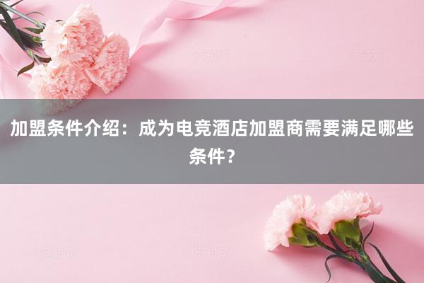 加盟条件介绍：成为电竞酒店加盟商需要满足哪些条件？