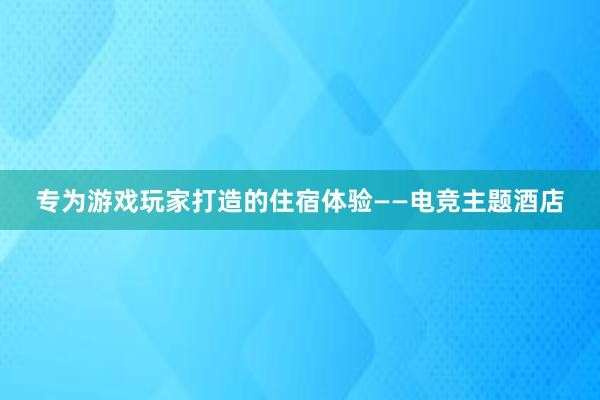 专为游戏玩家打造的住宿体验——电竞主题酒店