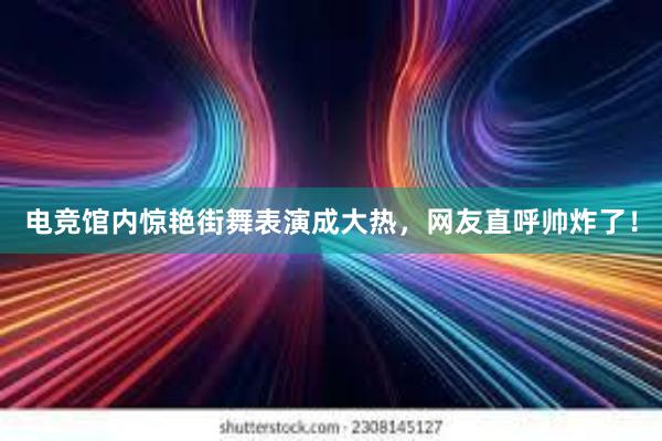 电竞馆内惊艳街舞表演成大热，网友直呼帅炸了！