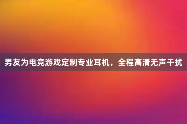 男友为电竞游戏定制专业耳机，全程高清无声干扰