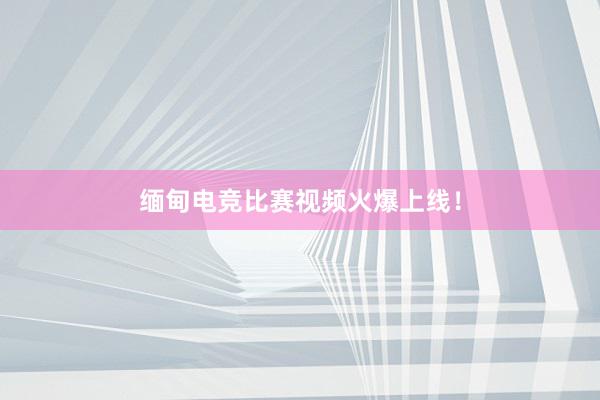 缅甸电竞比赛视频火爆上线！