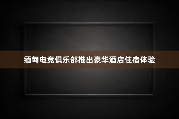 缅甸电竞俱乐部推出豪华酒店住宿体验