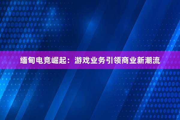 缅甸电竞崛起：游戏业务引领商业新潮流