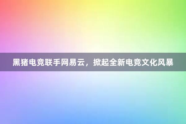 黑猪电竞联手网易云，掀起全新电竞文化风暴