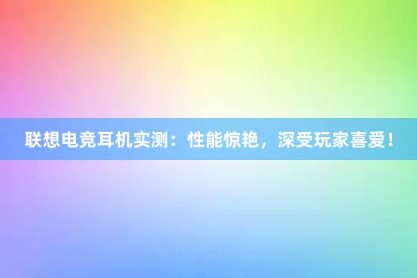 联想电竞耳机实测：性能惊艳，深受玩家喜爱！