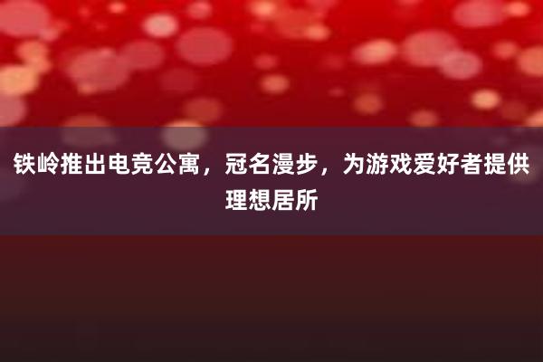 铁岭推出电竞公寓，冠名漫步，为游戏爱好者提供理想居所