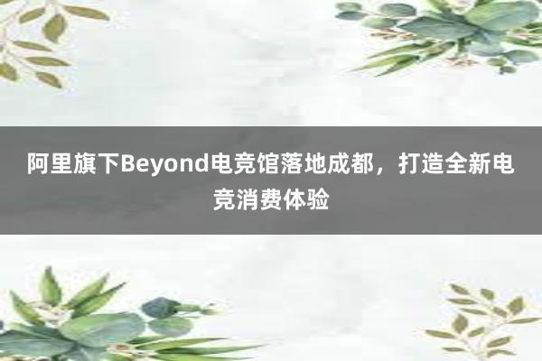 阿里旗下Beyond电竞馆落地成都，打造全新电竞消费体验