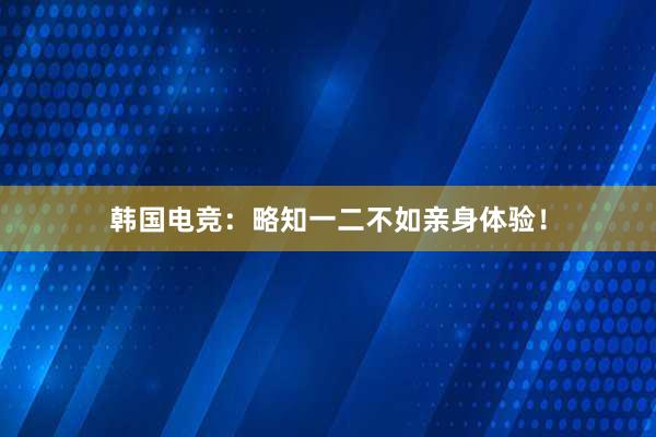 韩国电竞：略知一二不如亲身体验！